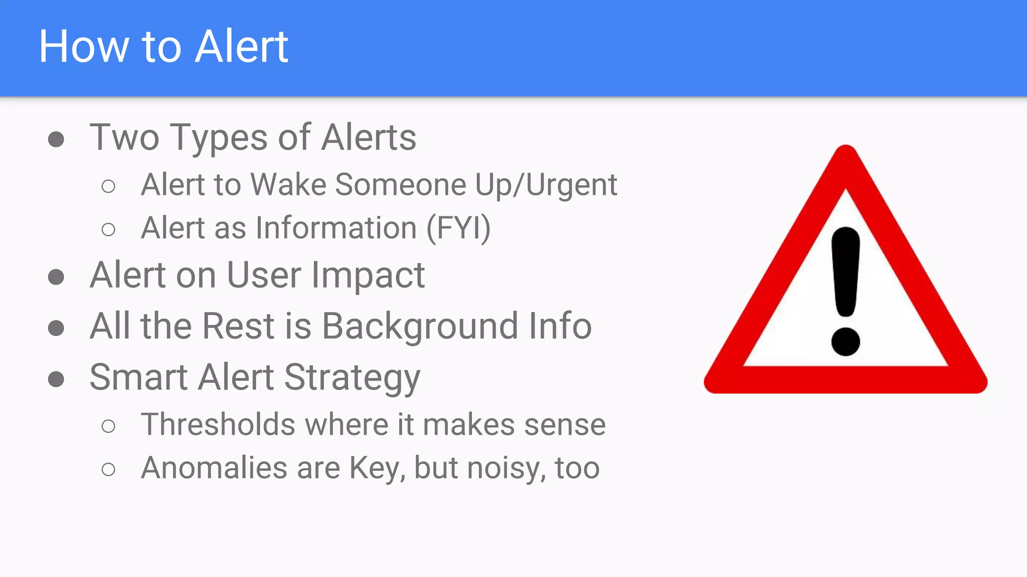 How to Alert
● Two Types of Alerts
○ Alert to Wake Someone Up/Urgent
○ Alert as Information (FYI)
● Alert on User Impact
● All the Rest is Background Info
● Smart Alert Strategy
○ Thresholds where it makes sense
○ Anomalies are Key, but noisy, too
 