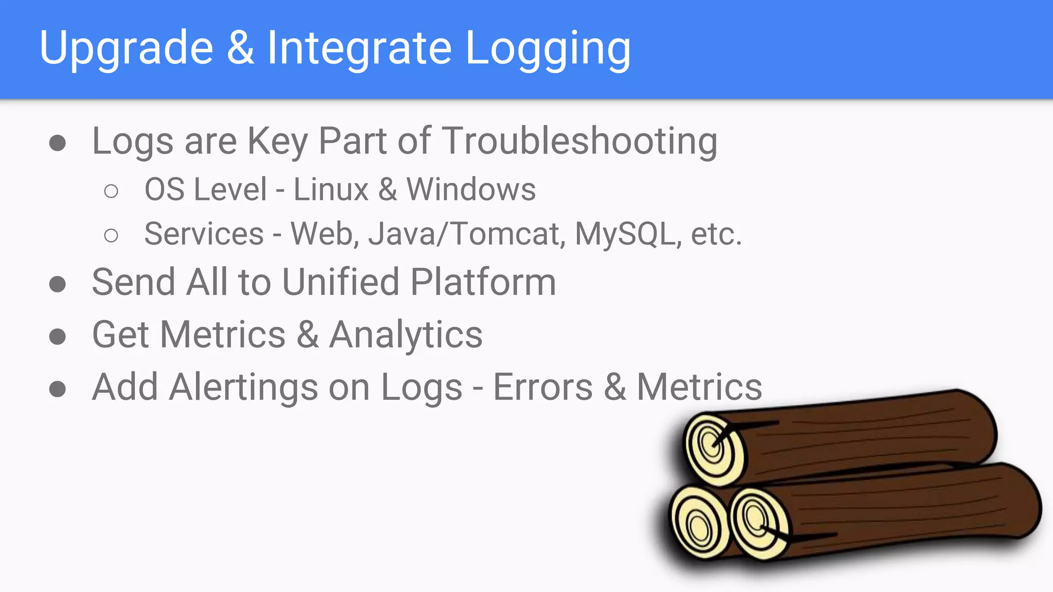 Upgrade & Integrate Logging
● Logs are Key Part of Troubleshooting
○ OS Level - Linux & Windows
○ Services - Web, Java/Tomcat, MySQL, etc.
● Send All to Unified Platform
● Get Metrics & Analytics
● Add Alertings on Logs - Errors & Metrics
 