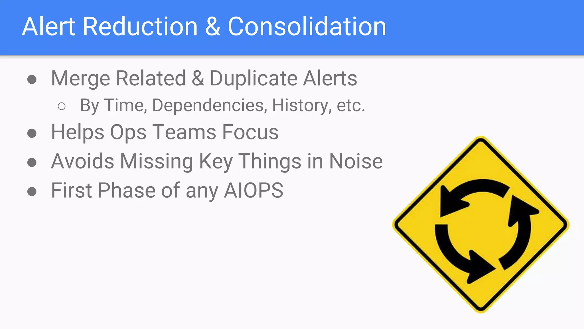 Alert Reduction & Consolidation
● Merge Related & Duplicate Alerts
○ By Time, Dependencies, History, etc.
● Helps Ops Teams Focus
● Avoids Missing Key Things in Noise
● First Phase of any AIOPS
 