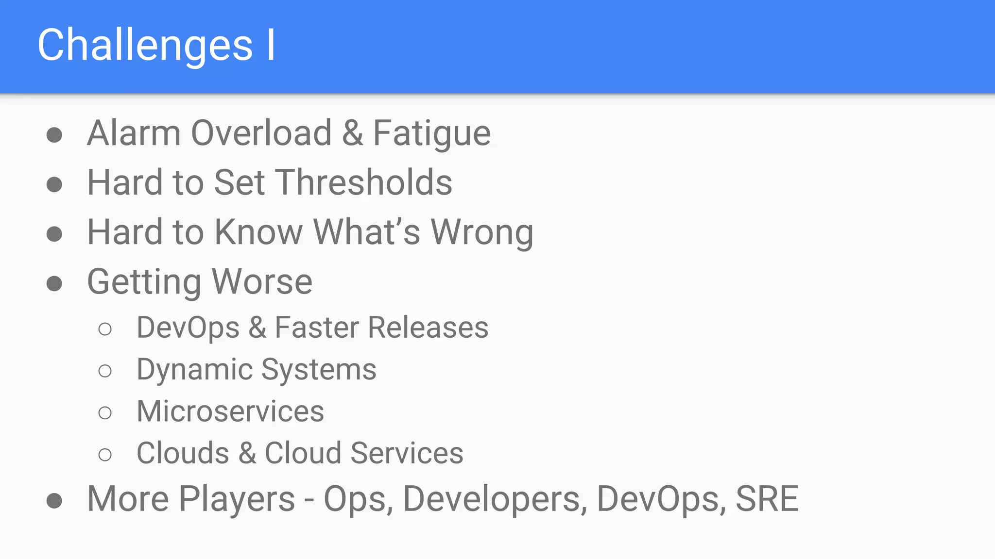 Challenges I
● Alarm Overload & Fatigue
● Hard to Set Thresholds
● Hard to Know What’s Wrong
● Getting Worse
○ DevOps & Faster Releases
○ Dynamic Systems
○ Microservices
○ Clouds & Cloud Services
● More Players - Ops, Developers, DevOps, SRE
 