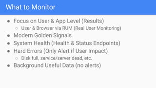 What to Monitor
● Focus on User & App Level (Results)
○ User & Browser via RUM (Real User Monitoring)
● Modern Golden Signals
● System Health (Health & Status Endpoints)
● Hard Errors (Only Alert if User Impact)
○ Disk full, service/server dead, etc.
● Background Useful Data (no alerts)
 