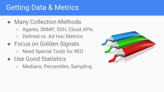 Getting Data & Metrics
● Many Collection Methods
○ Agents, SNMP, SSH, Cloud APIs
○ Defined vs. Ad Hoc Metrics
● Focus on Golden Signals
○ Need Special Tools for RED
● Use Good Statistics
○ Medians, Percentiles, Sampling
 
