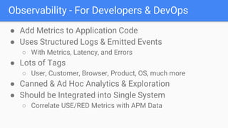 Observability - For Developers & DevOps
● Add Metrics to Application Code
● Uses Structured Logs & Emitted Events
○ With Metrics, Latency, and Errors
● Lots of Tags
○ User, Customer, Browser, Product, OS, much more
● Canned & Ad Hoc Analytics & Exploration
● Should be Integrated into Single System
○ Correlate USE/RED Metrics with APM Data
 