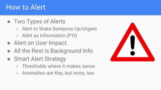 How to Alert
● Two Types of Alerts
○ Alert to Wake Someone Up/Urgent
○ Alert as Information (FYI)
● Alert on User Impact
● All the Rest is Background Info
● Smart Alert Strategy
○ Thresholds where it makes sense
○ Anomalies are Key, but noisy, too
 