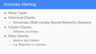 Anomaly Alerting
● Many Types
● Historical Checks
○ Univariate, Multi-variate, Neural Networks, Seasons
● Cluster Checks
○ Different rom Peers
● Ratio Checks
○ Metrics don’t Match
○ e.g. Requests vs. Queries
 
