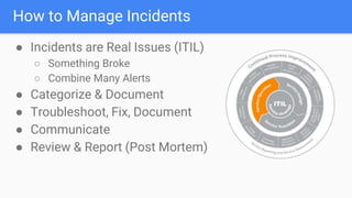 How to Manage Incidents
● Incidents are Real Issues (ITIL)
○ Something Broke
○ Combine Many Alerts
● Categorize & Document
● Troubleshoot, Fix, Document
● Communicate
● Review & Report (Post Mortem)
 