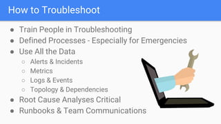 How to Troubleshoot
● Train People in Troubleshooting
● Defined Processes - Especially for Emergencies
● Use All the Data
○ Alerts & Incidents
○ Metrics
○ Logs & Events
○ Topology & Dependencies
● Root Cause Analyses Critical
● Runbooks & Team Communications
 