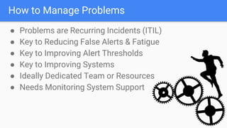 How to Manage Problems
● Problems are Recurring Incidents (ITIL)
● Key to Reducing False Alerts & Fatigue
● Key to Improving Alert Thresholds
● Key to Improving Systems
● Ideally Dedicated Team or Resources
● Needs Monitoring System Support
 