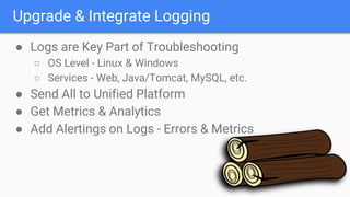 Upgrade & Integrate Logging
● Logs are Key Part of Troubleshooting
○ OS Level - Linux & Windows
○ Services - Web, Java/Tomcat, MySQL, etc.
● Send All to Unified Platform
● Get Metrics & Analytics
● Add Alertings on Logs - Errors & Metrics
 
