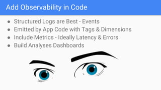 Add Observability in Code
● Structured Logs are Best - Events
● Emitted by App Code with Tags & Dimensions
● Include Metrics - Ideally Latency & Errors
● Build Analyses Dashboards
 