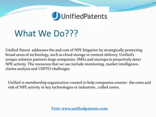 What We Do??? 
Unified Patent addresses the and cost of NPE litigation by strategically protecting 
broad areas of technology, such as cloud storage or content delivery. Unified’s 
unique solution partners large companies, SMEs and startups to proactively deter 
NPE activity. The resources that we use include monitoring, market intelligence, 
claims analysis and USPTO challenges. 
Unified is membership organization created to help companies counter the costs and 
risk of NPE activity in key technologies or industries , called zones. 
Visit: www.unifiedpatents.com 
 