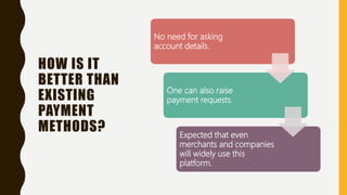 HOW IS IT
BETTER THAN
EXISTING
PAYMENT
METHODS?
No need for asking
account details.
One can also raise
payment requests.
Expected that even
merchants and companies
will widely use this
platform.
 