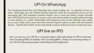UPI OnWhatsApp
The Facebook-owned firm had WhatsApp has started rolling out its payment service in
India. WhatsApp uses the Unified Payment Interface (UPI) for its payment service on the
messaging app. This payments method enables one to send and money receive through
their UPI-linked bank accounts. It ensures a fast and swift transfer of money without having
to store balance in a wallet. WhatsApp’s UPI payment service hasn’t officially been rolled
out to users. Only select users have been discovering the feature on their iOS and Android
devices. And the final stable version may finally reach its millions of users in India this year.
UPI live on IPO
Now you can use your UPI ID as a payment option while subscribing for IPO on National
Stock Exchange(NSE) & Bombay Stock Exchange(BSE). Simply by instructing broker to
use UPI ID as the payment option while filling the IPO application.
 