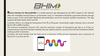 Bharat Interface for Money(BHIM) is a mobile payment app developed by the NPCI, based on UPI. Named
after B.R. Ambedkar and launched on 30 December 2016, it is intended to facilitate e-payments directly through
banks as part of the 2016 Indian Banknote demonetisation and drive towards cashless transactions. The app
supports all Indian banks which use UPI.
Currently, there is no charge for transactions from ₹1 to ₹100,000. Some banks might, however, levy a nominal
fee for UPI or IMPS transfers.
The minimum transaction amount is ₹1, and the maximum number of transactions per day is 10. If the 10-
transactions-per-day limit has been reached, the user needs to wait for 24 hours from the last transaction before
making another transaction.
Currently, the fund transfer limit has been set to a maximum of ₹20,000 per transaction and a maximum of
₹40,000 in a 24-hour period.
 