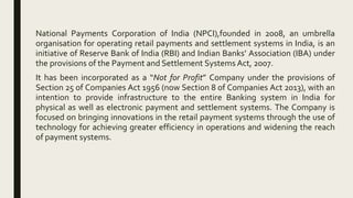 National Payments Corporation of India (NPCI),founded in 2008, an umbrella
organisation for operating retail payments and settlement systems in India, is an
initiative of Reserve Bank of India (RBI) and Indian Banks’ Association (IBA) under
the provisions of the Payment and Settlement Systems Act, 2007.
It has been incorporated as a “Not for Profit” Company under the provisions of
Section 25 of Companies Act 1956 (now Section 8 of Companies Act 2013), with an
intention to provide infrastructure to the entire Banking system in India for
physical as well as electronic payment and settlement systems. The Company is
focused on bringing innovations in the retail payment systems through the use of
technology for achieving greater efficiency in operations and widening the reach
of payment systems.
 