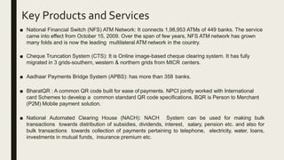Key Products and Services
■ National Financial Switch (NFS) ATM Network: It connects 1,98,953 ATMs of 449 banks. The service
came into effect from October 15, 2009. Over the span of few years, NFS ATM network has grown
many folds and is now the leading multilateral ATM network in the country.
■ Cheque Truncation System (CTS): It is Online image-based cheque clearing system. It has fully
migrated in 3 grids-southern, western & northern grids from MICR centers.
■ Aadhaar Payments Bridge System (APBS): has more than 358 banks.
■ BharatQR : A common QR code built for ease of payments. NPCI jointly worked with International
card Schemes to develop a common standard QR code specifications. BQR is Person to Merchant
(P2M) Mobile payment solution.
■ National Automated Clearing House (NACH): NACH System can be used for making bulk
transactions towards distribution of subsidies, dividends, interest, salary, pension etc. and also for
bulk transactions towards collection of payments pertaining to telephone, electricity, water, loans,
investments in mutual funds, insurance premium etc.
 