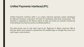 Unified Payments Interface(UPI):
Unified Payments Interface (UPI) is an instant real-time payment system developed
by National Payment corporation Of India for facilitating inter-bank transactions. The
interface is regulated by the Reserve Bank of India and works by instantly transferring
funds between two bank accounts on a Mobile platform.
The pilot launch was on 11th April 2016 by Dr. Raghuram G Rajan, Governor, RBI at
Mumbai. Banks have started to upload their UPI enabled Apps on Google Play store from
25th August, 2016 onwards.
 