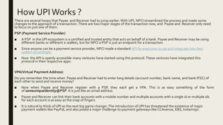 How UPI Works ?
There are several hoops that Payee and Receiver had to jump earlier. With UPI, NPCI streamlined the process and made some
changes to the approach of a transaction. There are two major stages of the transaction now, and Payee and Receiver only need
to focus on just one of them.
PSP (Payment Service Provider)
■ A PSP in the UPI ecosystem is a certified and trusted entity that acts on behalf of a bank. Payee and Receiver may be using
different banks or different e-wallets, but for NPCI a PSP is just an endpoint for a transaction.
■ Since anyone can be a payment service provider, NPCI made a standard API for everyone to use and integrate into their
system accordingly.
■ Now the API is openly accessible many ventures have started using this protocol.These ventures have integrated this
protocol in their respective apps.
VPA(Virtual Payment Address)
Do you remember the time when Payee and Receiver had to enter long details (account number, bank name, and bank IFSC) of
each other to send and receive money?
■ Now when Payee and Receiver register with a PSP, they each get a VPA. This is as easy something of the form
of someuniqueidentity@PSP. It is just like an email address.
■ Payee and Receiver can link their bank accounts with a mobile number and multiple accounts with a single id or multiple ids
for each account is as easy as the snap of fingers.
■ It is natural to think of UPI as the next big game changer.The introduction of UPI has threatened the existence of major
payment wallets like PayPal, and also posed a major challenge to payment gateways like CCAvenue, EBS, Instamojo.
 