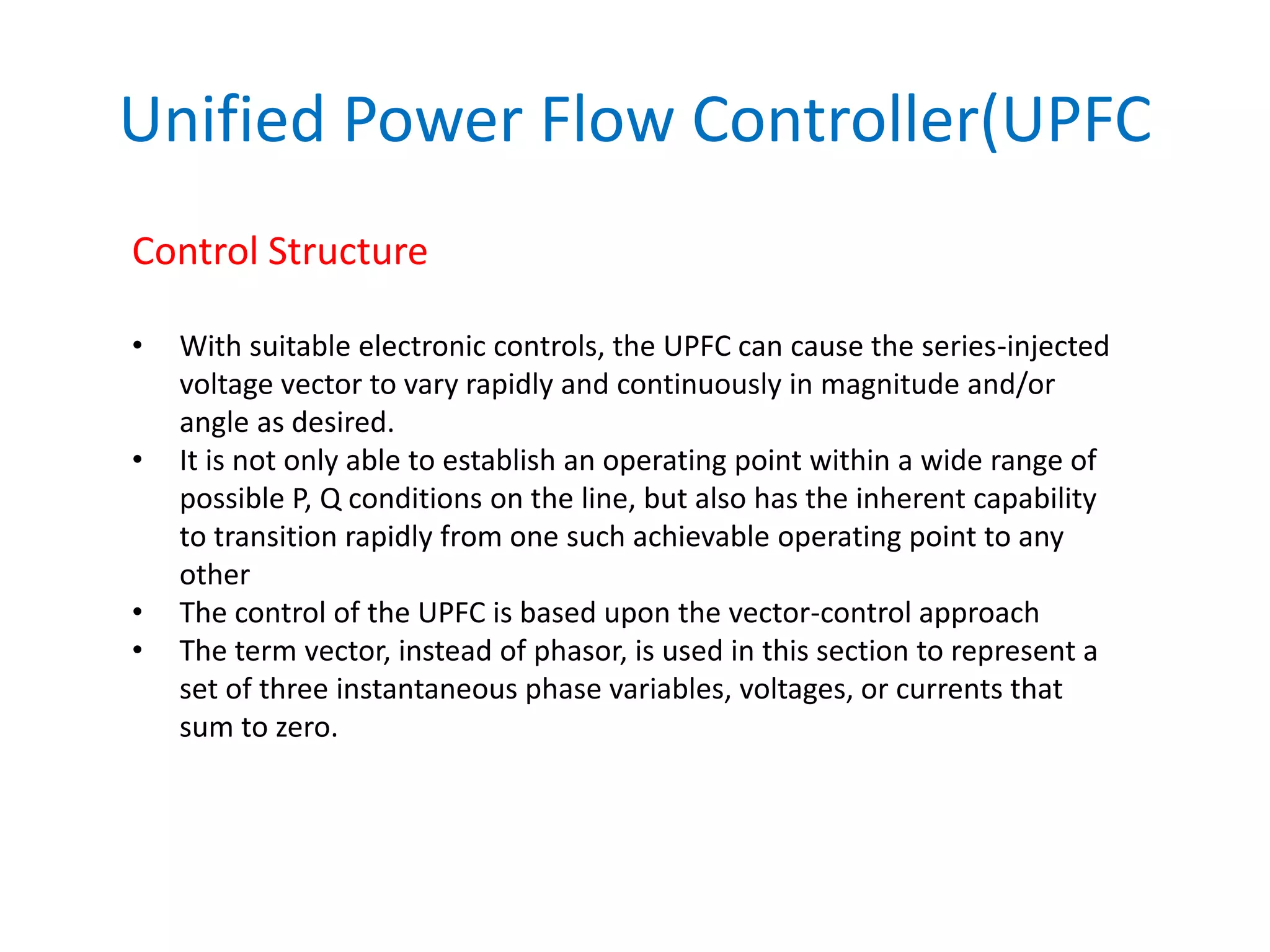 Unified Power Flow Controller(UPFC
Control Structure
• With suitable electronic controls, the UPFC can cause the series-injected
voltage vector to vary rapidly and continuously in magnitude and/or
angle as desired.
• It is not only able to establish an operating point within a wide range of
possible P, Q conditions on the line, but also has the inherent capability
to transition rapidly from one such achievable operating point to any
other
• The control of the UPFC is based upon the vector-control approach
• The term vector, instead of phasor, is used in this section to represent a
set of three instantaneous phase variables, voltages, or currents that
sum to zero.
 