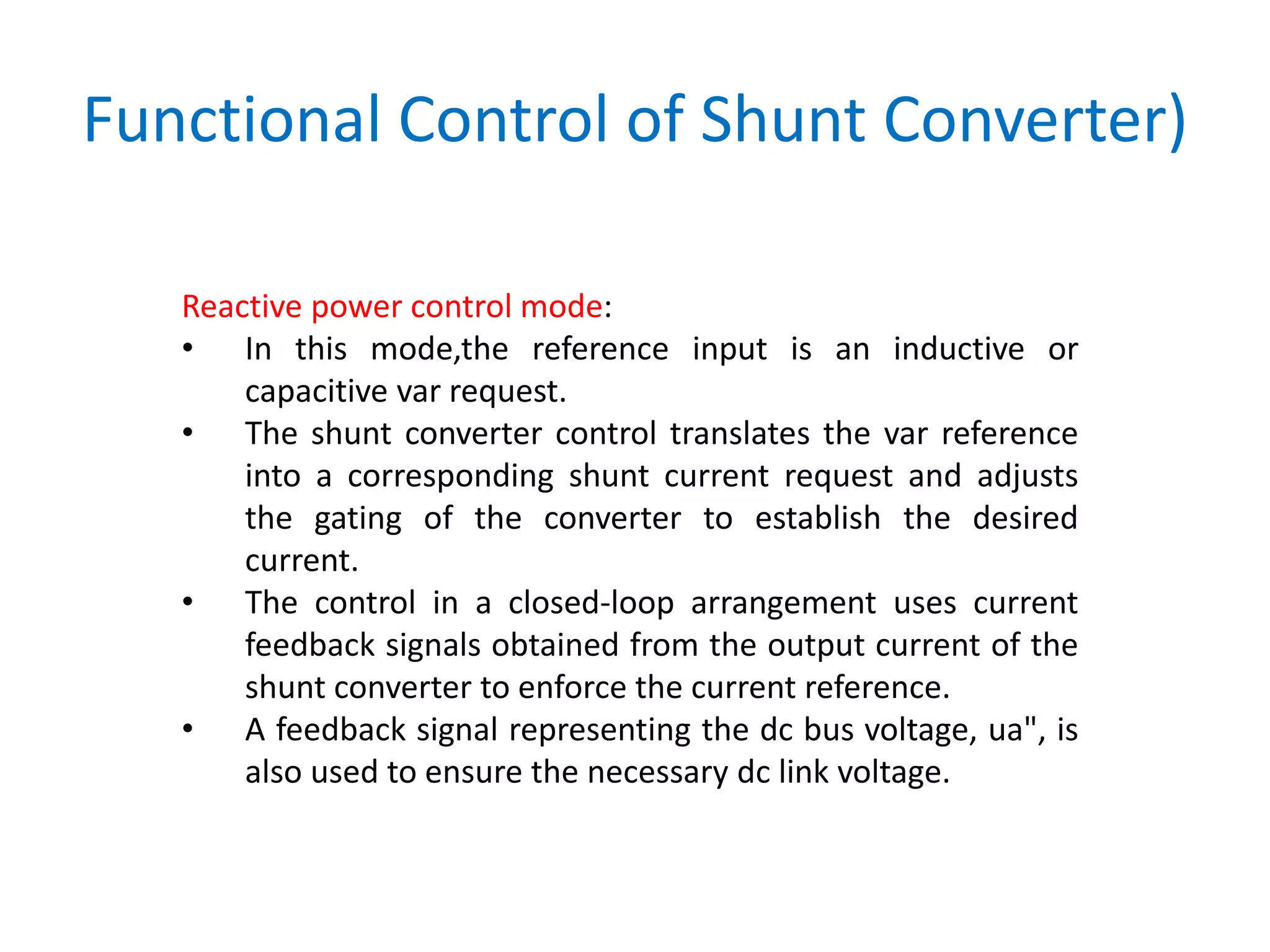 Functional Control of Shunt Converter)
Reactive power control mode:
• In this mode,the reference input is an inductive or
capacitive var request.
• The shunt converter control translates the var reference
into a corresponding shunt current request and adjusts
the gating of the converter to establish the desired
current.
• The control in a closed-loop arrangement uses current
feedback signals obtained from the output current of the
shunt converter to enforce the current reference.
• A feedback signal representing the dc bus voltage, ua", is
also used to ensure the necessary dc link voltage.
 
