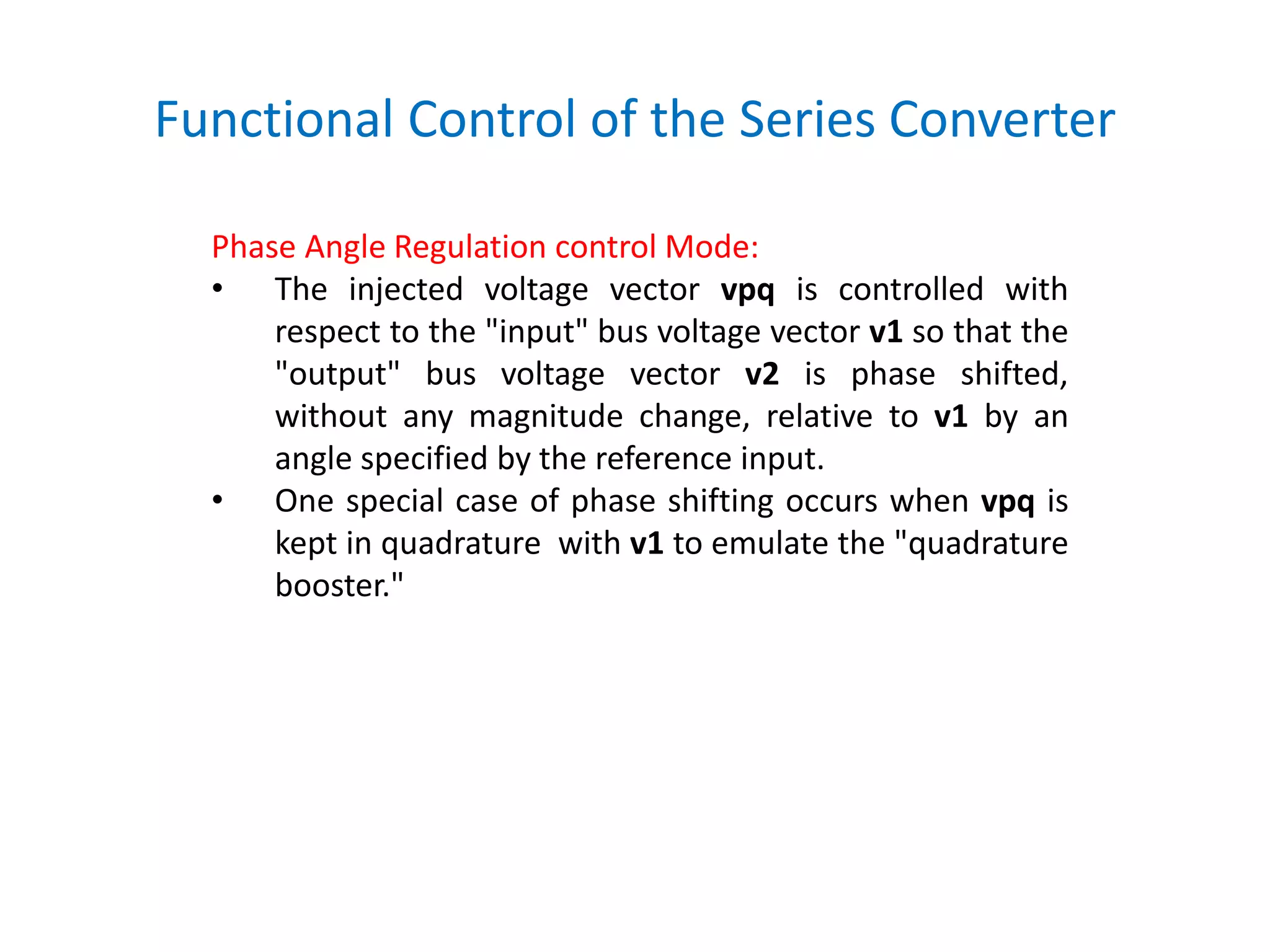 Functional Control of the Series Converter
Phase Angle Regulation control Mode:
• The injected voltage vector vpq is controlled with
respect to the "input" bus voltage vector v1 so that the
"output" bus voltage vector v2 is phase shifted,
without any magnitude change, relative to v1 by an
angle specified by the reference input.
• One special case of phase shifting occurs when vpq is
kept in quadrature with v1 to emulate the "quadrature
booster."
 