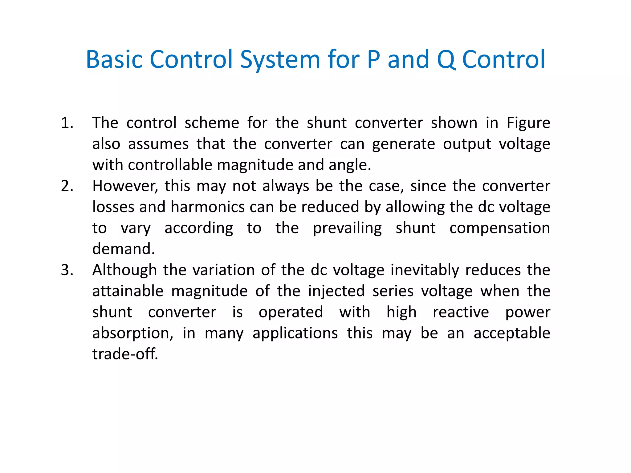 Basic Control System for P and Q Control
1. The control scheme for the shunt converter shown in Figure
also assumes that the converter can generate output voltage
with controllable magnitude and angle.
2. However, this may not always be the case, since the converter
losses and harmonics can be reduced by allowing the dc voltage
to vary according to the prevailing shunt compensation
demand.
3. Although the variation of the dc voltage inevitably reduces the
attainable magnitude of the injected series voltage when the
shunt converter is operated with high reactive power
absorption, in many applications this may be an acceptable
trade-off.
 