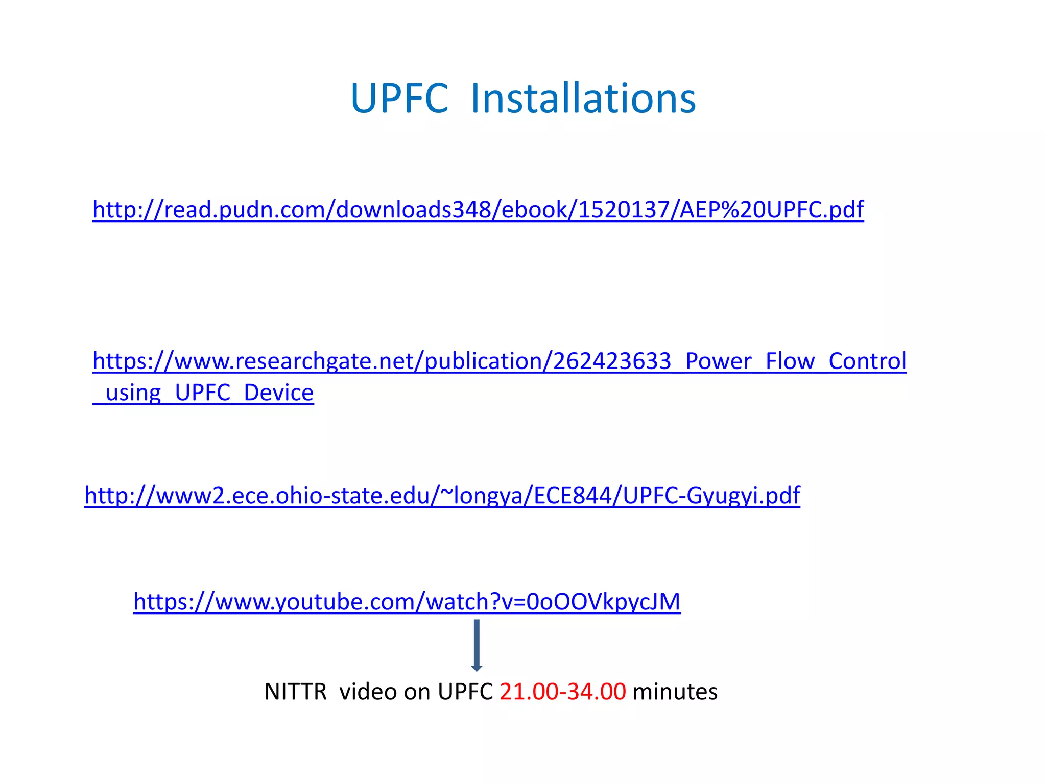 UPFC Installations
http://read.pudn.com/downloads348/ebook/1520137/AEP%20UPFC.pdf
https://www.researchgate.net/publication/262423633_Power_Flow_Control
_using_UPFC_Device
http://www2.ece.ohio-state.edu/~longya/ECE844/UPFC-Gyugyi.pdf
https://www.youtube.com/watch?v=0oOOVkpycJM
NITTR video on UPFC 21.00-34.00 minutes
 