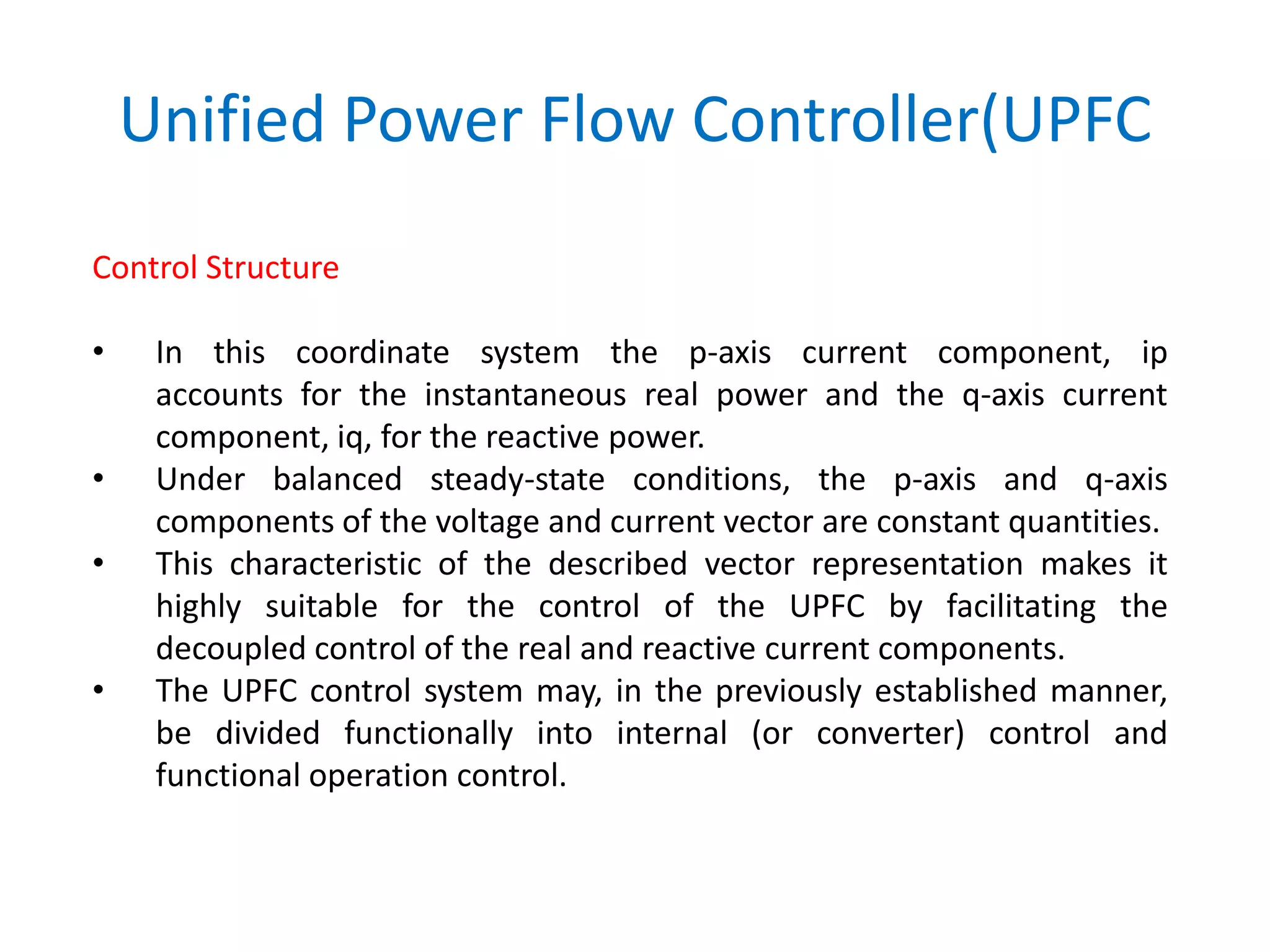 Unified Power Flow Controller(UPFC
Control Structure
• In this coordinate system the p-axis current component, ip
accounts for the instantaneous real power and the q-axis current
component, iq, for the reactive power.
• Under balanced steady-state conditions, the p-axis and q-axis
components of the voltage and current vector are constant quantities.
• This characteristic of the described vector representation makes it
highly suitable for the control of the UPFC by facilitating the
decoupled control of the real and reactive current components.
• The UPFC control system may, in the previously established manner,
be divided functionally into internal (or converter) control and
functional operation control.
 