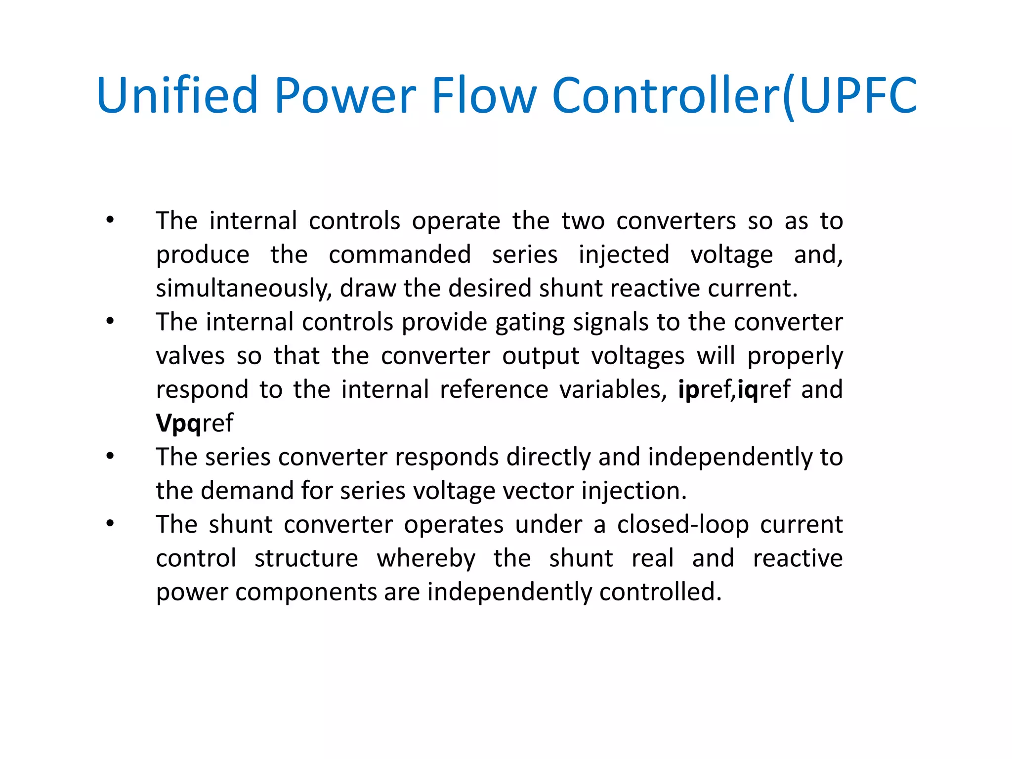 Unified Power Flow Controller(UPFC
• The internal controls operate the two converters so as to
produce the commanded series injected voltage and,
simultaneously, draw the desired shunt reactive current.
• The internal controls provide gating signals to the converter
valves so that the converter output voltages will properly
respond to the internal reference variables, ipref,iqref and
Vpqref
• The series converter responds directly and independently to
the demand for series voltage vector injection.
• The shunt converter operates under a closed-loop current
control structure whereby the shunt real and reactive
power components are independently controlled.
 