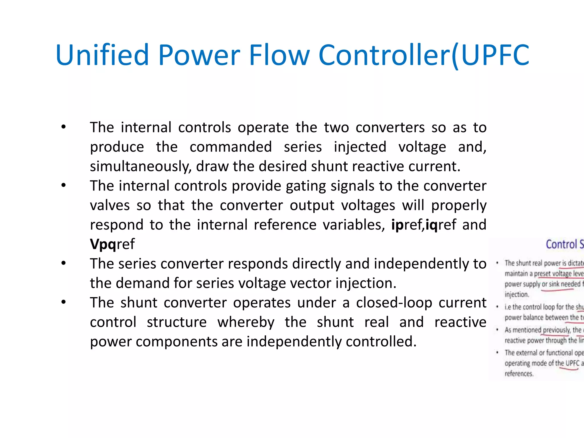 Unified Power Flow Controller(UPFC
• The internal controls operate the two converters so as to
produce the commanded series injected voltage and,
simultaneously, draw the desired shunt reactive current.
• The internal controls provide gating signals to the converter
valves so that the converter output voltages will properly
respond to the internal reference variables, ipref,iqref and
Vpqref
• The series converter responds directly and independently to
the demand for series voltage vector injection.
• The shunt converter operates under a closed-loop current
control structure whereby the shunt real and reactive
power components are independently controlled.
 