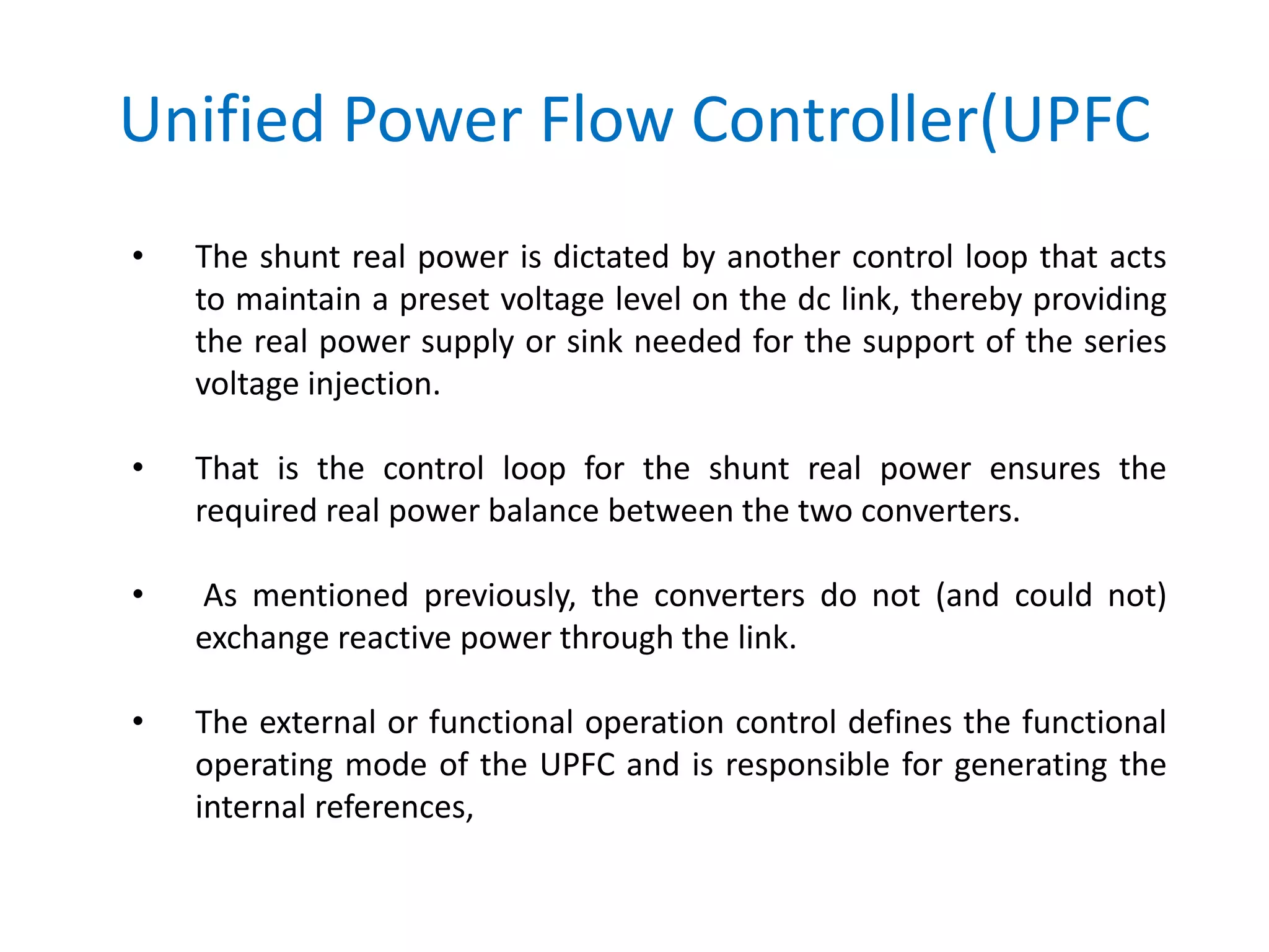 Unified Power Flow Controller(UPFC
• The shunt real power is dictated by another control loop that acts
to maintain a preset voltage level on the dc link, thereby providing
the real power supply or sink needed for the support of the series
voltage injection.
• That is the control loop for the shunt real power ensures the
required real power balance between the two converters.
• As mentioned previously, the converters do not (and could not)
exchange reactive power through the link.
• The external or functional operation control defines the functional
operating mode of the UPFC and is responsible for generating the
internal references,
 
