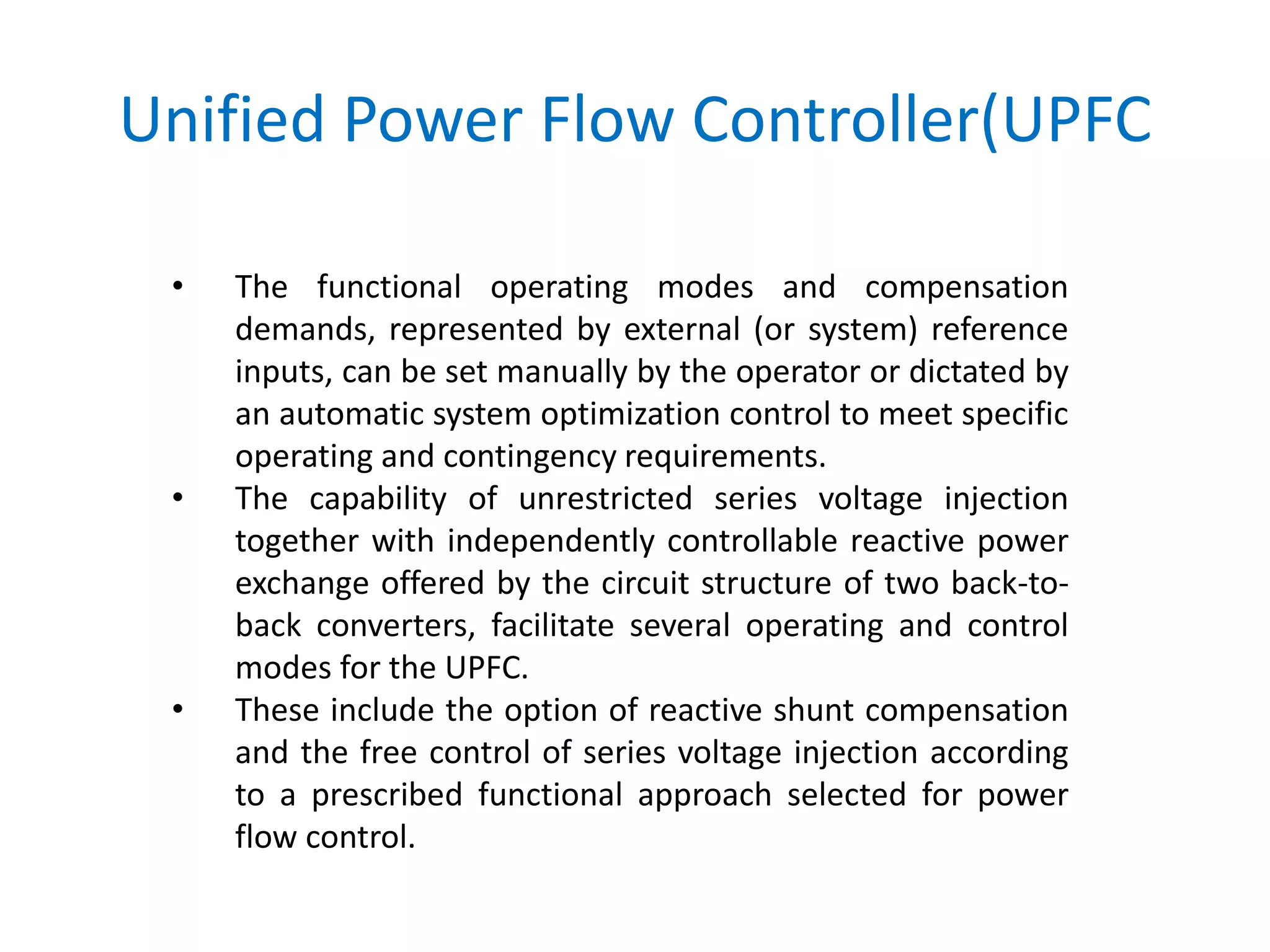 Unified Power Flow Controller(UPFC
• The functional operating modes and compensation
demands, represented by external (or system) reference
inputs, can be set manually by the operator or dictated by
an automatic system optimization control to meet specific
operating and contingency requirements.
• The capability of unrestricted series voltage injection
together with independently controllable reactive power
exchange offered by the circuit structure of two back-to-
back converters, facilitate several operating and control
modes for the UPFC.
• These include the option of reactive shunt compensation
and the free control of series voltage injection according
to a prescribed functional approach selected for power
flow control.
 