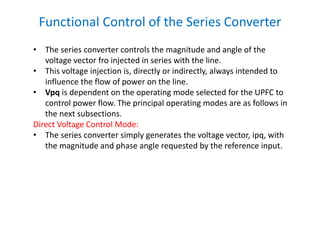 • The series converter controls the magnitude and angle of the
voltage vector fro injected in series with the line.
• This voltage injection is, directly or indirectly, always intended to
influence the flow of power on the line.
• Vpq is dependent on the operating mode selected for the UPFC to
control power flow. The principal operating modes are as follows in
the next subsections.
Direct Voltage Control Mode:
• The series converter simply generates the voltage vector, ipq, with
the magnitude and phase angle requested by the reference input.
Functional Control of the Series Converter
 