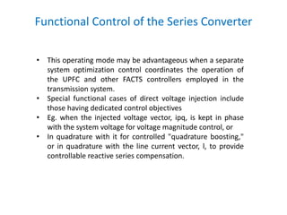 Functional Control of the Series Converter
• This operating mode may be advantageous when a separate
system optimization control coordinates the operation of
the UPFC and other FACTS controllers employed in the
transmission system.
• Special functional cases of direct voltage injection include
those having dedicated control objectives
• Eg. when the injected voltage vector, ipq, is kept in phase
with the system voltage for voltage magnitude control, or
• In quadrature with it for controlled "quadrature boosting,"
or in quadrature with the line current vector, l, to provide
controllable reactive series compensation.
 