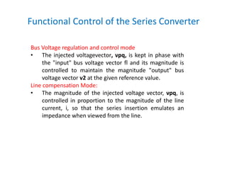 Functional Control of the Series Converter
Bus Voltage regulation and control mode
• The injected voltagevector, vpq, is kept in phase with
the "input" bus voltage vector fl and its magnitude is
controlled to maintain the magnitude "output" bus
voltage vector v2 at the given reference value.
Line compensation Mode:
• The magnitude of the injected voltage vector, vpq, is
controlled in proportion to the magnitude of the line
current, i, so that the series insertion emulates an
impedance when viewed from the line.
 