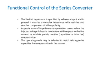 Functional Control of the Series Converter
• The desired impedance is specified by reference input and in
general it may be a complex impedance with resistive and
reactive components of either polarity.
• A special case of impedance compensation occurs when the
injected voltage is kept in quadrature with respect to the line
current to emulate purely reactive (capacitive or inductive)
compensation.
• This operating mode may be selected to match existing series
capacitive line compensation in the system.
 