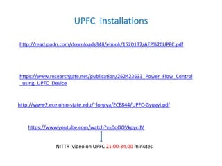 UPFC Installations
http://read.pudn.com/downloads348/ebook/1520137/AEP%20UPFC.pdf
https://www.researchgate.net/publication/262423633_Power_Flow_Control
_using_UPFC_Device
http://www2.ece.ohio-state.edu/~longya/ECE844/UPFC-Gyugyi.pdf
https://www.youtube.com/watch?v=0oOOVkpycJM
NITTR video on UPFC 21.00-34.00 minutes
 