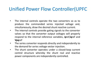 Unified Power Flow Controller(UPFC
• The internal controls operate the two converters so as to
produce the commanded series injected voltage and,
simultaneously, draw the desired shunt reactive current.
• The internal controls provide gating signals to the converter
valves so that the converter output voltages will properly
respond to the internal reference variables, ipref,iqref and
Vpqref
• The series converter responds directly and independently to
the demand for series voltage vector injection.
• The shunt converter operates under a closed-loop current
control structure whereby the shunt real and reactive
power components are independently controlled.
 
