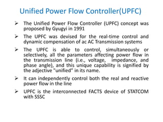 Unified Power Flow Controller(UPFC)
 The Unified Power Flow Controller (UPFC) concept was
proposed by Gyugyi in 1991
 The UPFC was devised for the real-time control and
dynamic compensation of ac AC Transmission systems
 The UPFC is able to control, simultaneously or
selectively, all the parameters affecting power flow in
the transmission line (i.e., voltage, impedance, and
phase angle), and this unique capability is signified by
the adjective "unified” in its name.
 It can independently control both the real and reactive
power flow in the line
 UPFC is the interconnected FACTS device of STATCOM
with SSSC
 