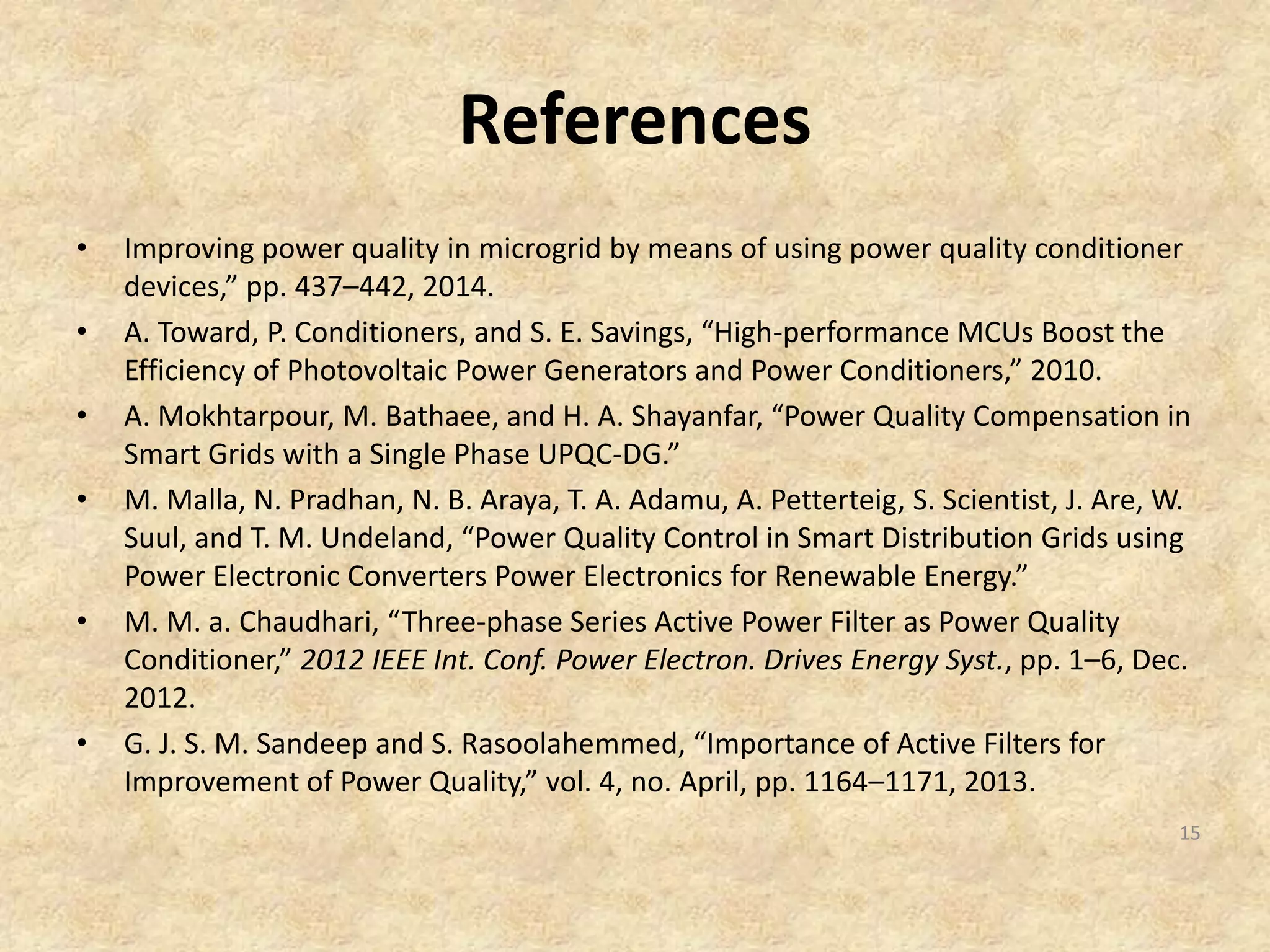 References
• Improving power quality in microgrid by means of using power quality conditioner
devices,” pp. 437–442, 2014.
• A. Toward, P. Conditioners, and S. E. Savings, “High-performance MCUs Boost the
Efficiency of Photovoltaic Power Generators and Power Conditioners,” 2010.
• A. Mokhtarpour, M. Bathaee, and H. A. Shayanfar, “Power Quality Compensation in
Smart Grids with a Single Phase UPQC-DG.”
• M. Malla, N. Pradhan, N. B. Araya, T. A. Adamu, A. Petterteig, S. Scientist, J. Are, W.
Suul, and T. M. Undeland, “Power Quality Control in Smart Distribution Grids using
Power Electronic Converters Power Electronics for Renewable Energy.”
• M. M. a. Chaudhari, “Three-phase Series Active Power Filter as Power Quality
Conditioner,” 2012 IEEE Int. Conf. Power Electron. Drives Energy Syst., pp. 1–6, Dec.
2012.
• G. J. S. M. Sandeep and S. Rasoolahemmed, “Importance of Active Filters for
Improvement of Power Quality,” vol. 4, no. April, pp. 1164–1171, 2013.
15
 