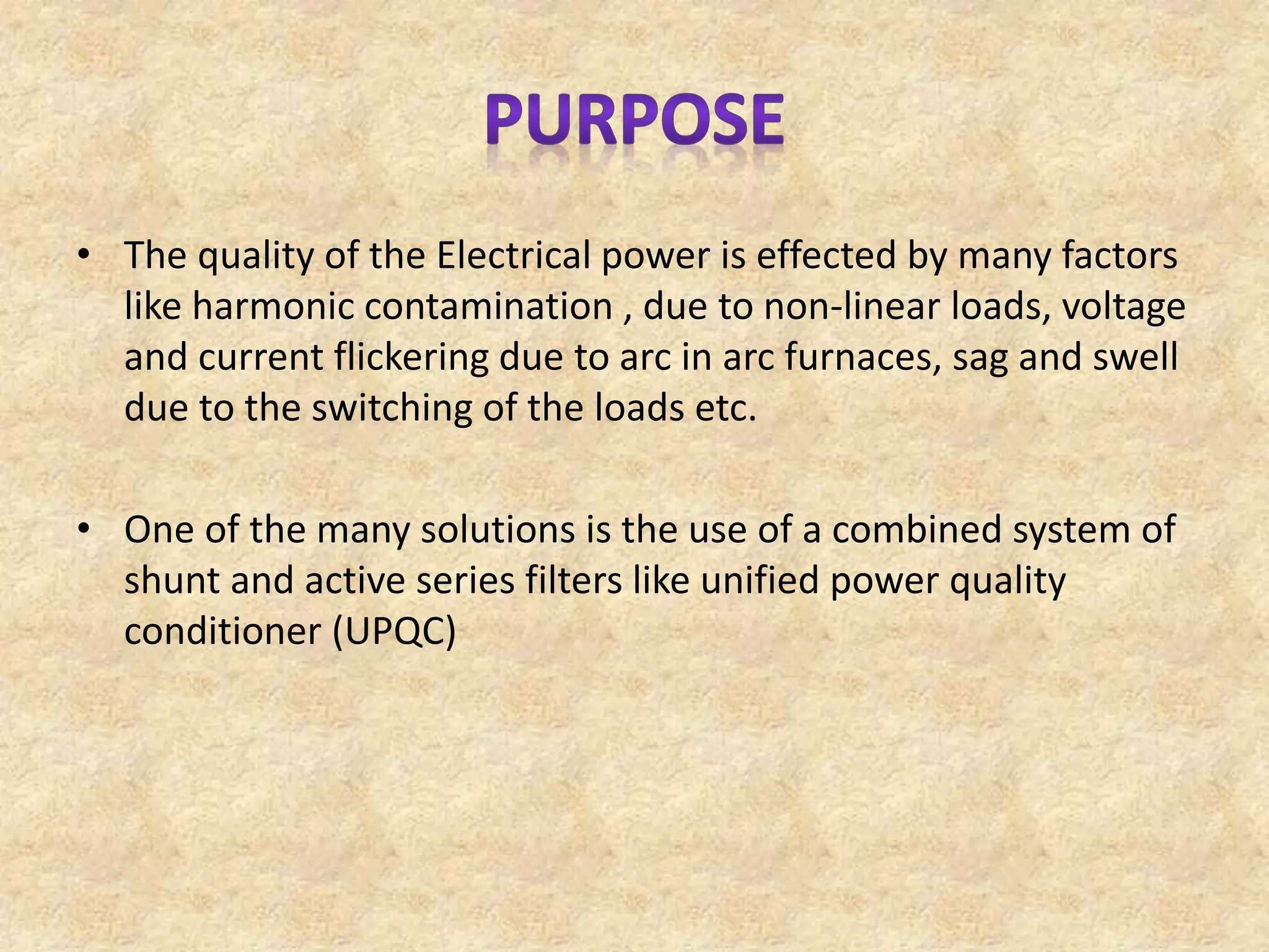 • The quality of the Electrical power is effected by many factors
like harmonic contamination , due to non-linear loads, voltage
and current flickering due to arc in arc furnaces, sag and swell
due to the switching of the loads etc.
• One of the many solutions is the use of a combined system of
shunt and active series filters like unified power quality
conditioner (UPQC)
 
