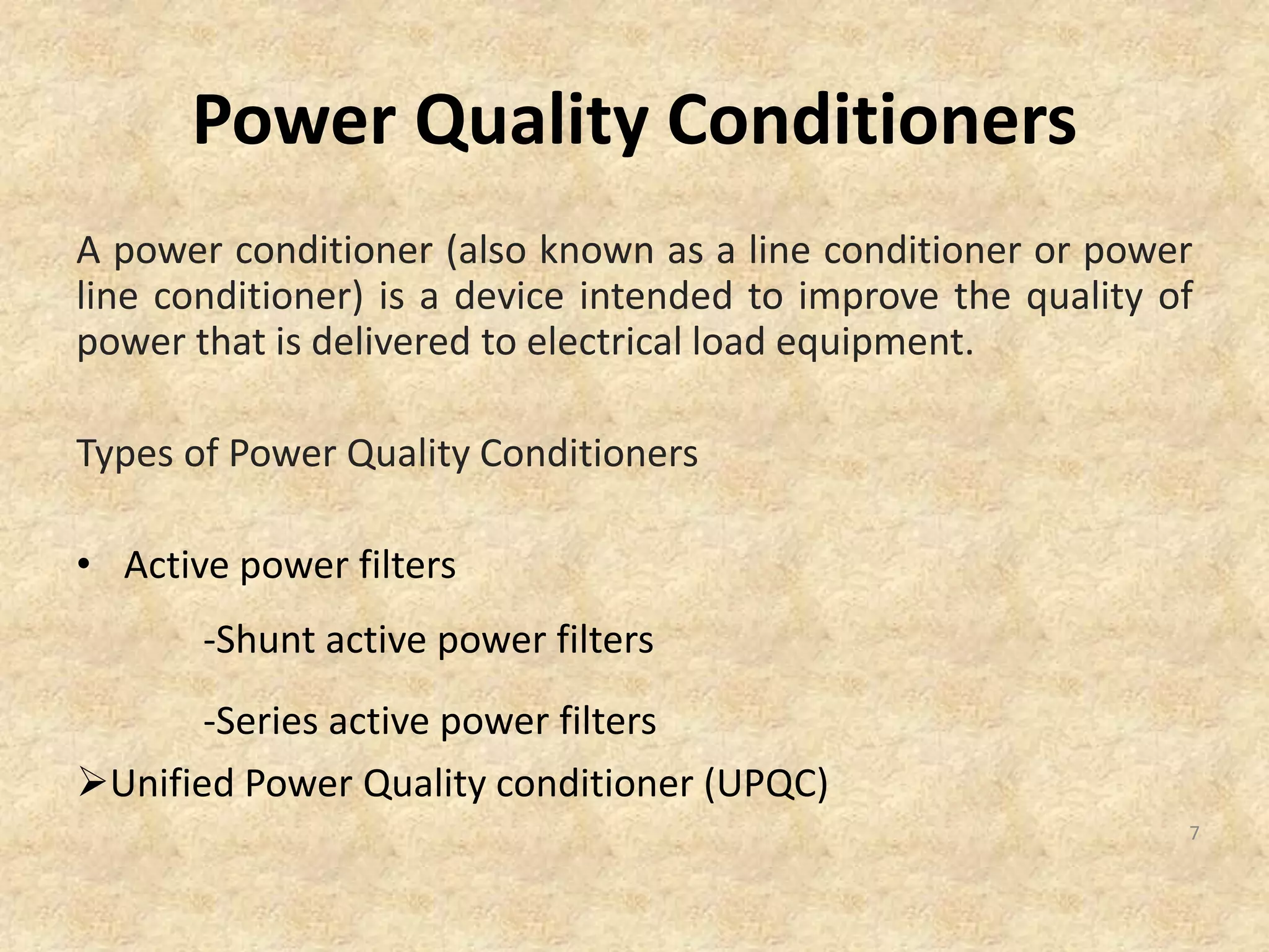 Power Quality Conditioners
A power conditioner (also known as a line conditioner or power
line conditioner) is a device intended to improve the quality of
power that is delivered to electrical load equipment.
Types of Power Quality Conditioners
• Active power filters
-Shunt active power filters
-Series active power filters
Unified Power Quality conditioner (UPQC)
7
 