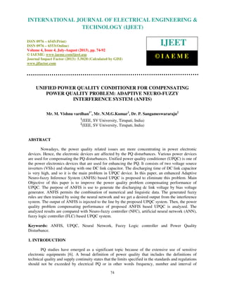 International Journal of Electrical Engineering and Technology (IJEET), ISSN 0976 –
6545(Print), ISSN 0976 – 6553(Online) Volume 4, Issue 4, July-August (2013), © IAEME
74
UNIFIED POWER QUALITY CONDITIONER FOR COMPENSATING
POWER QUALITY PROBLEM: ADAPTIVE NEURO-FUZZY
INTERFERENCE SYSTEM (ANFIS)
Mr. M. Vishnu vardhan1*
, Mr. N.M.G.Kumar1
, Dr. P. Sangameswararaju2
1
(EEE, SV University, Tirupati, India)
2
(EEE, SV University, Tirupati, India)
ABSTRACT
Nowadays, the power quality related issues are more concentrating in power electronic
devices. Hence, the electronic devices are affected by the PQ disturbances. Various power devices
are used for compensating the PQ disturbances. Unified power quality conditioner (UPQC) is one of
the power electronics devices that are used for enhancing the PQ. It consists of two voltage source
inverters (VSIs) and sharing with one DC link capacitor. The discharging time of DC link capacitor
is very high, and so it is the main problem in UPQC device. In this paper, an enhanced Adaptive
Neuro-fuzzy Inference System (ANFIS) based UPQC is proposed to eliminate this problem. Main
Objective of this paper is to improve the power quality problem compensating performance of
UPQC. The purpose of ANFIS is use to generate the discharging dc link voltage by bias voltage
generator. ANFIS permits the combination of numerical and linguistic data. The generated fuzzy
rules are then trained by using the neural network and we get a desired output from the interference
system. The output of ANFIS is injected to the line by the proposed UPQC system. Then, the power
quality problem compensating performance of proposed ANFIS based UPQC is analyzed. The
analyzed results are compared with Neuro-fuzzy controller (NFC), artificial neural network (ANN),
fuzzy logic controller (FLC) based UPQC system.
Keywords: ANFIS, UPQC, Neural Network, Fuzzy Logic controller and Power Quality
Disturbance.
1. INTRODUCTION
PQ studies have emerged as a significant topic because of the extensive use of sensitive
electronic equipments [6]. A broad definition of power quality that includes the definitions of
technical quality and supply continuity states that the limits specified in the standards and regulations
should not be exceeded by electrical PQ or in other words frequency, number and interval of
INTERNATIONAL JOURNAL OF ELECTRICAL ENGINEERING &
TECHNOLOGY (IJEET)
ISSN 0976 – 6545(Print)
ISSN 0976 – 6553(Online)
Volume 4, Issue 4, July-August (2013), pp. 74-92
© IAEME: www.iaeme.com/ijeet.asp
Journal Impact Factor (2013): 5.5028 (Calculated by GISI)
www.jifactor.com
IJEET
© I A E M E
 