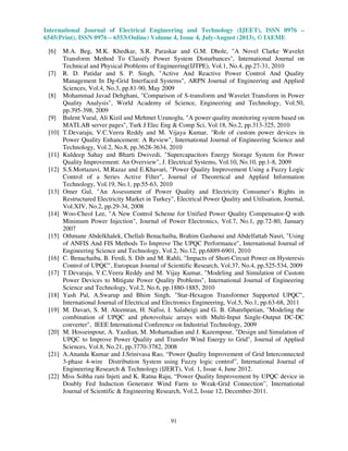 International Journal of Electrical Engineering and Technology (IJEET), ISSN 0976 –
6545(Print), ISSN 0976 – 6553(Online) Volume 4, Issue 4, July-August (2013), © IAEME
91
[6] M.A. Beg, M.K. Khedkar, S.R. Paraskar and G.M. Dhole, "A Novel Clarke Wavelet
Transform Method To Classify Power System Disturbances", International Journal on
Technical and Physical Problems of Engineering(IJTPE), Vol.1, No.4, pp.27-31, 2010
[7] R. D. Patidar and S. P. Singh, "Active And Reactive Power Control And Quality
Management In Dg-Grid Interfaced Systems", ARPN Journal of Engineering and Applied
Sciences, Vol.4, No.3, pp.81-90, May 2009
[8] Mohammad Javad Dehghani, "Comparison of S-transform and Wavelet Transform in Power
Quality Analysis", World Academy of Science, Engineering and Technology, Vol.50,
pp.395-398, 2009
[9] Bulent Vural, Ali Kizil and Mehmet Uzunoglu, "A power quality monitoring system based on
MATLAB server pages", Turk J Elec Eng & Comp Sci, Vol.18, No.2, pp.313-325, 2010
[10] T.Devaraju, V.C.Veera Reddy and M. Vijaya Kumar, "Role of custom power devices in
Power Quality Enhancement: A Review", International Journal of Engineering Science and
Technology, Vol.2, No.8, pp.3628-3634, 2010
[11] Kuldeep Sahay and Bharti Dwivedi, "Supercapacitors Energy Storage System for Power
Quality Improvement: An Overview", J. Electrical Systems, Vol.10, No.10, pp.1-8, 2009
[12] S.S.Mortazavi, M.Razaz and E.Khavari, "Power Quality Improvement Using a Fuzzy Logic
Control of a Series Active Filter", Journal of Theoretical and Applied Information
Technology, Vol.19, No.1, pp.55-63, 2010
[13] Omer Gul, "An Assessment of Power Quality and Electricity Consumer’s Rights in
Restructured Electricity Market in Turkey", Electrical Power Quality and Utilisation, Journal,
Vol.XIV, No.2, pp.29-34, 2008
[14] Woo-Cheol Lee, "A New Control Scheme for Unified Power Quality Compensator-Q with
Minimum Power Injection", Journal of Power Electronics, Vol.7, No.1, pp.72-80, January
2007
[15] Othmane Abdelkhalek, Chellali Benachaiba, Brahim Gasbaoui and Abdelfattah Nasri, "Using
of ANFIS And FIS Methods To Improve The UPQC Performance", International Journal of
Engineering Science and Technology, Vol.2, No.12, pp.6889-6901, 2010
[16] C. Benachaiba, B. Ferdi, S. Dib and M. Rahli, "Impacts of Short-Circuit Power on Hysteresis
Control of UPQC", European Journal of Scientific Research, Vol.37, No.4, pp.525-534, 2009
[17] T.Devaraju, V.C.Veera Reddy and M. Vijay Kumar, "Modeling and Simulation of Custom
Power Devices to Mitigate Power Quality Problems", International Journal of Engineering
Science and Technology, Vol.2, No.6, pp.1880-1885, 2010
[18] Yash Pal, A.Swarup and Bhim Singh, "Star-Hexagon Transformer Supported UPQC",
International Journal of Electrical and Electronics Engineering, Vol.5, No.1, pp.63-68, 2011
[19] M. Davari, S. M. Aleemran, H. Nafisi, I. Salabeigi and G. B. Gharehpetian, "Modeling the
combination of UPQC and photovoltaic arrays with Multi-Input Single-Output DC-DC
converter", IEEE International Conference on Industrial Technology, 2009
[20] M. Hosseinpour, A. Yazdian, M. Mohamadian and J. Kazempour, "Design and Simulation of
UPQC to Improve Power Quality and Transfer Wind Energy to Grid", Journal of Applied
Sciences, Vol.8, No.21, pp.3770-3782, 2008
[21] A.Ananda Kumar and J.Srinivasa Rao, “Power Quality Improvement of Grid Interconnected
3-phase 4-wire Distribution System using Fuzzy logic control”, International Journal of
Engineering Research & Technology (IJERT), Vol. 1, Issue 4, June 2012.
[22] Miss Sobha rani Injeti and K. Ratna Raju, “Power Quality Improvement by UPQC device in
Doubly Fed Induction Generator Wind Farm to Weak-Grid Connection”, International
Journal of Scientific & Engineering Research, Vol.2, Issue 12, December-2011.
 
