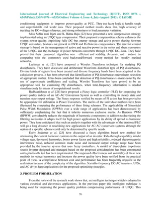 International Journal of Electrical Engineering and Technology (IJEET), ISSN 0976 –
6545(Print), ISSN 0976 – 6553(Online) Volume 4, Issue 4, July-August (2013), © IAEME
76
conditioning equipment to improve power quality at PCC. They use fuzzy logic to handle rough
and unpredictable real world data. Their proposed method results show that, high accuracy of
tracking the DC-voltage reference, and strong robustness to load parameter variation.
Miss Sobha rani Injeti and K. Ratna Raju [22] have presented a new compensation strategy
implemented using an UPQC type compensator. Their proposed compensation scheme enhances the
system power quality, exploiting fully DC–bus energy storage and active power sharing between
UPQC converters, features not present in DVR and D–Statcom compensators. The internal control
strategy is based on the management of active and reactive power in the series and shunt converters
of the UPQC, and the exchange of power between converters through UPQC DC–Link. They have
proved that their proposed algorithm was efficient and stability. Accurate, and robust in
comparing with the commonly used backward/forward sweep method for weakly meshed
networks.
Lachman et al. [23] have proposed a Wavelet Transform technique for studying PQ
disturbances. They have discussed and deliberated Waveform distortion type of PQ disturbances.
Diverse kinds of signals have been created and diverse frequency bands have been acquired in the
calculation process. It has been observed that identification of PQ disturbances necessitates selection
of appropriate mother. It has been concluded that detection of PQ disturbances is made easier by the
use of approximate coefficients and scaling. Wavelet Transform has been proved to be an
appropriate tool for examining PQ disturbances, when time-frequency information is needed
simultaneously by means of computational results.
Radhakrishnan et al. [24] have proposed a Fuzzy logic controller (FLC) for improving the
power quality indices of an AC–AC Conversion System as well as controlling its steady state and
transient state output voltage. The Fuzzy response verified by means of PI action has been proved to
be appropriate for utilization in Power Converters. The merits of the individual methods have been
illustrated by comparing the performance of three firing schemes. The applicability of Sinusoidal
Pulse Width Modulation (SPWM) over a wide range of applications has been demonstrated by
sufficiently emphasizing the fact that it inherits numerous exclusive merits. As Random PWM
(RPWM) considerably reduces the magnitude of harmonic components in addition to decreasing the
filtering necessities it adapts itself for high power applications by its ability of spread its harmonic
power. They have anticipated that such an analysis together with the advantages of the proposed FLC
will go a long distance in nourishing new applications for AC-AC conversion systems although the
option of a specific scheme could only be determined by specific needs.
Darly Sukumar et al. [25] have discussed a fuzzy algorithm based new method for
attenuating the current harmonic contents in the output of an inverter. Ride-through capability amidst
voltage sags, decreased harmonics, better power factor and high reliability, reduced electromagnetic
interference noise, reduced common mode noise and increased output voltage range have been
provided by the inverter system that uses fuzzy controllers. A model of three-phase impedance
source inverter designed and managed based on the proposed considerations has been constructed
and a practicable test has been implemented. The improved effectiveness and suitability of these new
methods to reduce harmonics and increase the power quality have been verified from the practical
point of view. A compromise between cost and performance has been frequently required in the
realization because of the complexity of the algorithm. Variable-frequency DC-AC inverters, UPSs,
and AC drives have applications for the proposed optimizing strategies.
3. PROBLEM FORMULATION
From the review of the research work shows that, an intelligent technique which is adopted in
various electrical and electronics applications. In the previous paper this intelligent technique is
being used for improving the power quality problem compensating performance of UPQC. This
 