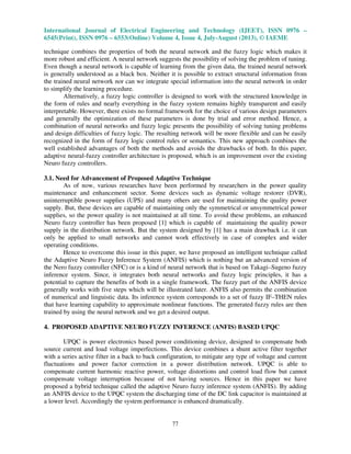 International Journal of Electrical Engineering and Technology (IJEET), ISSN 0976 –
6545(Print), ISSN 0976 – 6553(Online) Volume 4, Issue 4, July-August (2013), © IAEME
77
technique combines the properties of both the neural network and the fuzzy logic which makes it
more robust and efficient. A neural network suggests the possibility of solving the problem of tuning.
Even though a neural network is capable of learning from the given data, the trained neural network
is generally understood as a black box. Neither it is possible to extract structural information from
the trained neural network nor can we integrate special information into the neural network in order
to simplify the learning procedure.
Alternatively, a fuzzy logic controller is designed to work with the structured knowledge in
the form of rules and nearly everything in the fuzzy system remains highly transparent and easily
interpretable. However, there exists no formal framework for the choice of various design parameters
and generally the optimization of these parameters is done by trial and error method. Hence, a
combination of neural networks and fuzzy logic presents the possibility of solving tuning problems
and design difficulties of fuzzy logic. The resulting network will be more flexible and can be easily
recognized in the form of fuzzy logic control rules or semantics. This new approach combines the
well established advantages of both the methods and avoids the drawbacks of both. In this paper,
adaptive neural-fuzzy controller architecture is proposed, which is an improvement over the existing
Neuro fuzzy controllers.
3.1. Need for Advancement of Proposed Adaptive Technique
As of now, various researches have been performed by researchers in the power quality
maintenance and enhancement sector. Some devices such as dynamic voltage restorer (DVR),
uninterruptible power supplies (UPS) and many others are used for maintaining the quality power
supply. But, these devices are capable of maintaining only the symmetrical or unsymmetrical power
supplies, so the power quality is not maintained at all time. To avoid these problems, an enhanced
Neuro fuzzy controller has been proposed [1] which is capable of maintaining the quality power
supply in the distribution network. But the system designed by [1] has a main drawback i.e. it can
only be applied to small networks and cannot work effectively in case of complex and wider
operating conditions.
Hence to overcome this issue in this paper, we have proposed an intelligent technique called
the Adaptive Neuro Fuzzy Inference System (ANFIS) which is nothing but an advanced version of
the Nero fuzzy controller (NFC) or is a kind of neural network that is based on Takagi–Sugeno fuzzy
inference system. Since, it integrates both neural networks and fuzzy logic principles, it has a
potential to capture the benefits of both in a single framework. The fuzzy part of the ANFIS device
generally works with five steps which will be illustrated later. ANFIS also permits the combination
of numerical and linguistic data. Its inference system corresponds to a set of fuzzy IF–THEN rules
that have learning capability to approximate nonlinear functions. The generated fuzzy rules are then
trained by using the neural network and we get a desired output.
4. PROPOSED ADAPTIVE NEURO FUZZY INFERENCE (ANFIS) BASED UPQC
UPQC is power electronics based power conditioning device, designed to compensate both
source current and load voltage imperfections. This device combines a shunt active filter together
with a series active filter in a back to back configuration, to mitigate any type of voltage and current
fluctuations and power factor correction in a power distribution network. UPQC is able to
compensate current harmonic reactive power, voltage distortions and control load flow but cannot
compensate voltage interruption because of not having sources. Hence in this paper we have
proposed a hybrid technique called the adaptive Neuro fuzzy inference system (ANFIS). By adding
an ANFIS device to the UPQC system the discharging time of the DC link capacitor is maintained at
a lower level. Accordingly the system performance is enhanced dramatically.
 