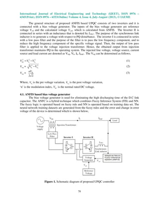 International Journal of Electrical Engineering and Technology (IJEET), ISSN 0976 –
6545(Print), ISSN 0976 – 6553(Online) Volume 4, Issue 4, July-August (2013), © IAEME
78
The general structure of proposed ANFIS based UPQC consists of two inverters and it is
connected with a bias voltage generator. The inputs of the bias voltage generator are reference
voltage Vref and the calculated voltage Vcal, which is calculated from ANFIS. The Inverter II is
connected in series with an inductance that is denoted by LSLC. The purpose of the synchronous link
inductor is to generate a voltage with respect to PQ disturbance. The inverter I is connected in series
with a low pass filter and the purpose of the filter is to pass the low frequency component, and to
reduce the high frequency component of the specific voltage signal. Then, the output of low pass
filter is applied to the voltage injection transformer. Hence, the obtained output from injection
transformer maintains PQ in the operating system. The injected line voltage, voltage source, current
source and load current are denoted as Vinj, Vk, Ik, Iload . The Vinj can be determined as follows,
1 2
2 2 2
inj k kV V V= − (1)
injV = 1 2
2 2
k kV V− (2)
injV =
2 2
dcnV
(3)
Where, 1kV is the pre voltage variation, 2kV is the post voltage variation,
‘n’ is the modulation index, dcV is the normal rated DC voltage.
4.1. ANFIS based bias voltage generator
The bias voltage generator is used for eliminating the high discharging time of the D.C link
capacitor. The ANFC is a hybrid technique which combines Fuzzy Inference System (FIS) and NN.
The fuzzy logic is operated based on fuzzy rule and NN is operated based on training data set. The
neural network training datasets are generated from the fuzzy rules and the error and change in error
voltage of the device is determined which is shown below,
Figure 1. Schematic diagram of proposed UPQC controller
 