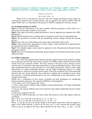 International Journal of Electrical Engineering and Technology (IJEET), ISSN 0976 –
6545(Print), ISSN 0976 – 6553(Online) Volume 4, Issue 4, July-August (2013), © IAEME
79
( ) ( )
( ) ( )1
dc dcE k V ref V
E E k E k
= −
∆ = − −
Where, E (k-1) is the previous state error. The error voltage and change of error voltage are
calculated by using the above formula and the value are applied to the input of ANFIS. From the
output of NFC, the Vout is determined. The function of ANFIS is explained in t he below section.
4.2. Working Procedure of ANFIS
Step-1: At first the initialization of the input variables called the parameters is done which is in a
binary form and the input variables are fuzzy field.
Step-2: After input fuzzification, output fuzzification is done by applying fuzzy operators like AND,
OR operators.
Step-3: Membership functions are defined and are computed to track the given input/output data.
Step-4: The parameters associated with the membership function changes through the learning
process.
Step-5: Fuzzy rules are created basing on the input output relationship of the system.
Step-6: After creating rules, aggregation of various outputs is done and then the resulted functions
are defuzzyfied to get an optimal output.
Step-7: The obtained output is then trained by applying it to the Neural network through the back
propagation method.
Step-8: The error is minimized by performing various iterations in the Neural network and we get an
optimized output.
4.3. ANFIS Architecture
One of the most popular hybrid methods called the adaptive Neuro-fuzzy method is nothing
but an advanced version of the Neuro-Fuzzy method. The ANFIS combines both the neural network
and the fuzzy logic controller methods. The basic structure of the type of fuzzy inference system
could be seen as a model that maps input characteristics to input membership functions. Then it maps
input membership function to rules and rules to a set of output characteristics. Finally it maps output
characteristics to output membership functions, and the output membership function to a single
valued output or a decision associated with the output. It has been considered only fixed membership
functions that were chosen arbitrarily. Fuzzy inference is applied only to modeling systems whose
rule structure is essentially predetermined by the user's interpretation of the characteristics of the
variables in the model.
ANFIS uses a combination of least squares estimation and back propagation for membership
function parameter estimation. The suggested ANFIS has several properties:
1. The output is zeroth
order Sugeno-type system.
2. It has a single output, obtained using weighted average defuzzification. All output membership
functions are constant.
3. It has no rule sharing. Different rules do not share the same output membership function, namely
the number.
4. It has unity weight for each rule.
To explain the ANFIS architecture, two fuzzy if-then rules based on a first order Sugeno model are
considered.
Rule 1: If ( E is C1) and ( E∆ is D1) then (f1= p1 E + q1 E∆ + r1)
Rule 2: If ( E is C2) and ( E∆ is D2) then (f2= p2 E + q2 E∆ + r2)
Where, E and E∆ are the error and the change in error signals respectively, which are applied as
inputs to the ANFIS network, Ci and Di are the fuzzy sets, fi is the corrected and rectified signal
which we get as an output of the fuzzy region specified by the fuzzy rule, ip , iq and ir are the
 