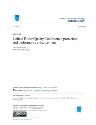 Dublin Institute of Technology
ARROW@DIT
Doctoral Engineering
2008-01-01
Unified Power Quality Conditioner: protection
and performance enhancement
Iurie Axente (Thesis)
Dublin Institute of Technology
Follow this and additional works at: http://arrow.dit.ie/engdoc
Part of the Electrical and Computer Engineering Commons
This Theses, Ph.D is brought to you for free and open access by the
Engineering at ARROW@DIT. It has been accepted for inclusion in
Doctoral by an authorized administrator of ARROW@DIT. For more
information, please contact yvonne.desmond@dit.ie, arrow.admin@dit.ie.
This work is licensed under a Creative Commons Attribution-
Noncommercial-Share Alike 3.0 License
Recommended Citation
Axente, Iurie : Unified Power Quality Conditioner: protection and performance enhancement. Dublin : Dublin Institute of
Technology, 2008
 