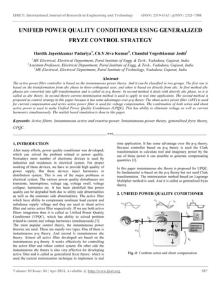 IJRET: International Journal of Research in Engineering and Technology eISSN: 2319-1163 | pISSN: 2321-7308
__________________________________________________________________________________________
Volume: 03 Issue: 04 | Apr-2014, Available @ http://www.ijret.org 587
UNIFIED POWER QUALITY CONDITIONER USING GENERALIZED
FRYZE CONTROL STRATEGY
Hardik Jayeshkumar Padariya1
, Ch.V.Siva Kumar2
, Chandni Yogeshkumar Joshi3
1
ME Electrical, Electrical Department, Parul Institute of Engg, & Tech., Vadodara, Gujarat, India
2
Assistant Professor, Electrical Department, Parul Institute of Engg, & Tech., Vadodara, Gujarat, India
3
ME Electrical, Electrical Department, Parul Institute of Technology, Vadodara, Gujarat, India
Abstract
The active power filter controller is based on the instantaneous power theory. And it can be classified in two groups. The first one is
based on the transformation from abc phase to three-orthogonal axes, and other is based on directly from abc. In first method abc
phases are converted into αβ0 transformation and is called as p-q theory. In second method it deals with directly abc phase, so it is
called as abc theory. In second theory current minimization method is used to apply in real time application. The second method is
proposed as control strategy in this paper because it has some advantages over p-q theory. The shunt active power filter (APF) is used
for current compensation and series active power filter is used for voltage compensation. The combination of both series and shunt
active power is used to make Unified Power Quality Conditioner (UPQC). This has ability to eliminate voltage as well as current
harmonics simultaneously. The matlab based simulation is done in this paper.
Keywords: Active filters, Instantaneous active and reactive power, Instantaneous power theory, generalized fryze theory,
UPQC.
-----------------------------------------------------------------------***-----------------------------------------------------------------------
1. INTRODUCTION
After many efforts, power quality conditioner was developed,
which can solved the problem related to power quality.
Nowadays more number of electronic devices is used by
industries and residences in electrical system. For proper
working of these devices, we have to provide high quality of
power supply. But these devices inject harmonics in
distribution system. This is one of the major problems in
electrical system. The various power quality disturbances are
transients, interruptions, voltage sag, voltage swell, voltage
collapse, harmonics etc. It has been identified that power
quality can be degraded both due to utility side abnormalities
as well as the customer side abnormalities. The active filter
which have ability to compensate nonlinear load current and
unbalance supply voltage and they are used as shunt active
filter and series active filter respectively. If we use both active
filters integration then it is called as Unified Power Quality
Conditioner (UPQC), which has ability to solved problem
related to current and voltage harmonics simultaneously [5].
The most popular control theory, the instantaneous power
theories are used. These are mainly two types. One of them is
instantaneous p-q theory. And second is instantaneous abc
theory. Almost all active filter developed are based on the
instantaneous p-q theory. It works effectively for controlling
the active filter and robust control system. On other side the
instantaneous abc theory is also very effective for developing
active filter and is called as generalized fryze theory, which is
used the current minimization technique to implement in real
time application. It has some advantage over the p-q theory.
Because controller based on p-q theory is used the Clark
transformation to calculate real and imaginary power by the
use of those power it can possible to generate compensating
quantities [1].
In this paper instantaneous abc theory is proposed for UPQC.
Its fundamental is based on the p-q theory but not used Clark
transformation. The minimization method based on Lagrange
Multiplier method is used. And it is called as generalized fryze
theory.
2. UNIFIED POWER QUALITY CONDITIONER
Fig -1: Combine series and shunt compensation
 
